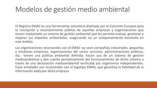 Modelos de gestión medio ambiental
El Registro EMAS es una herramienta voluntaria diseñada por la Comisión Europea para
la inscripción y reconocimiento público de aquellas empresas y organizaciones que
tienen implantado un sistema de gestión ambiental que les permite evaluar, gestionar y
mejorar sus impactos ambientales, asegurando así un comportamiento excelente en
este ámbito.
Las organizaciones reconocidas con el EMAS -ya sean compañías industriales, pequeñas
y medianas empresas, organizaciones del sector servicios, administraciones públicas,
etc.- tienen una política ambiental definida, hacen uso de un sistema de gestión
medioambiental y dan cuenta periódicamente del funcionamiento de dicho sistema a
través de una declaración medioambiental verificada por organismos independientes.
Estas entidades son reconocidas con el logotipo EMAS, que garantiza la fiabilidad de la
información dada por dicha empresa
 