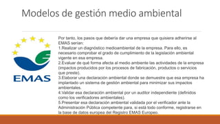 Modelos de gestión medio ambiental
Por tanto, los pasos que debería dar una empresa que quisiera adherirse al
EMAS serían:
1.Realizar un diagnóstico medioambiental de la empresa. Para ello, es
necesario comprobar el grado de cumplimiento de la legislación ambiental
vigente en esa empresa.
2.Evaluar de qué forma afecta al medio ambiente las actividades de la empresa
(impactos producidos por los procesos de fabricación, productos o servicios
que preste).
3.Elaborar una declaración ambiental donde se demuestre que esa empresa ha
implantado un sistema de gestión ambiental para minimizar sus impactos
ambientales.
4.Validar esa declaración ambiental por un auditor independiente (definidos
como los verificadores ambientales).
5.Presentar esa declaración ambiental validada por el verificador ante la
Administración Pública competente para, si está todo conforme, registrarse en
la base de datos europea del Registro EMAS Europeo.
 