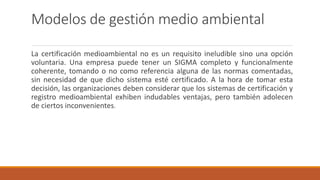 Modelos de gestión medio ambiental
La certificación medioambiental no es un requisito ineludible sino una opción
voluntaria. Una empresa puede tener un SIGMA completo y funcionalmente
coherente, tomando o no como referencia alguna de las normas comentadas,
sin necesidad de que dicho sistema esté certificado. A la hora de tomar esta
decisión, las organizaciones deben considerar que los sistemas de certificación y
registro medioambiental exhiben indudables ventajas, pero también adolecen
de ciertos inconvenientes.
 