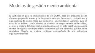 Modelos de gestión medio ambiental
La justificación para la implantación de un SIGMA nace de presiones desde
distintos grupos de interés y de las propias ventajas financieras, competitivas y
organizativas de las prácticas que comporta. una limitación sustancial para el
éxito de un SIGMA, común al resto de sistemas de aseguramiento de la calidad,
es que la mejora del desempeño (medioambiental en este caso) sólo prospera
cuando la organización experimenta un cambio cultural auténtico que forja una
verdadera filosofía de mejora continua, acompañado de una estructura
organizativa idónea
 