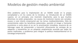 Modelos de gestión medio ambiental
Otro problema para la implantación de un SIGMA reside en la propia
complejidad y en los costos de la iniciativa. La introducción de un SIGMA
supone, en un principio, una inversión importante, para la que muchos
directivos no están preparados. Las causas de mostrarse reacios son variadas:
escaso o nulo interés empresarial por los temas medioambientales, falta de
conocimiento sobre los beneficios potenciales, aversión al riesgo u horizonte
económico a corto plazo al no ser la amortización inmediata, ausencia de un
liderazgo capaz de comprender y transmitir eficazmente las ventajas de su
adopción y convertirlas en un proyecto ampliamente asumido por todas las
partes implicadas, y problemas para integrar la política medioambiental en la
estrategia empresarial.
 