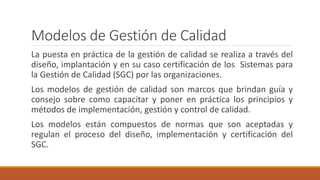 Modelos de Gestión de Calidad
La puesta en práctica de la gestión de calidad se realiza a través del
diseño, implantación y en su caso certificación de los Sistemas para
la Gestión de Calidad (SGC) por las organizaciones.
Los modelos de gestión de calidad son marcos que brindan guía y
consejo sobre como capacitar y poner en práctica los principios y
métodos de implementación, gestión y control de calidad.
Los modelos están compuestos de normas que son aceptadas y
regulan el proceso del diseño, implementación y certificación del
SGC.
 