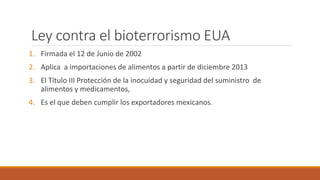 Ley contra el bioterrorismo EUA
1. Firmada el 12 de Junio de 2002
2. Aplica a importaciones de alimentos a partir de diciembre 2013
3. El Título III Protección de la inocuidad y seguridad del suministro de
alimentos y medicamentos,
4. Es el que deben cumplir los exportadores mexicanos.
 
