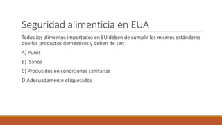 Seguridad alimenticia en EUA
Todos los alimentos importados en EU deben de cumplir los mismos estándares
que los productos domésticos y deben de ser:
A) Puros
B) Sanos
C) Producidos en condiciones sanitarias
D)Adecuadamente etiquetados
 