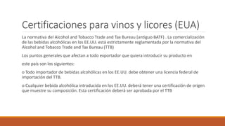 Certificaciones para vinos y licores (EUA)
La normativa del Alcohol and Tobacco Trade and Tax Bureau (antiguo BATF) . La comercialización
de las bebidas alcohólicas en los EE.UU. está estrictamente reglamentada por la normativa del
Alcohol and Tobacco Trade and Tax Bureau (TTB)
Los puntos generales que afectan a todo exportador que quiera introducir su producto en
este país son los siguientes:
o Todo importador de bebidas alcohólicas en los EE.UU. debe obtener una licencia federal de
importación del TTB.
o Cualquier bebida alcohólica introducida en los EE.UU. deberá tener una certificación de origen
que muestre su composición. Esta certificación deberá ser aprobada por el TTB
 