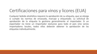 Certificaciones para vinos y licores (EUA)
Cualquier bebida alcohólica requiere la aprobación de su etiqueta, que se otorga
si cumple las normas de envasado, marcaje y etiquetado. La solicitud de
aprobación de la etiqueta la gestiona generalmente el importador. Si un
exportador no tiene un importador exclusivo para todo el país sino varios
importadores locales, todos ellos deberán obtener la aprobación de las
etiquetas individualmente.
 