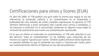 Certificaciones para vinos y licores (EUA)
En abril de 2004, el TTB publicó una guía sobre la norma que regula el uso de
referencias al contenido calórico y en carbohidratos en el etiquetado y
publicidad del vino, bebidas de malta y bebidas espirituosas. En general, el TTB
admitirá referencias a estos conceptos sólo cuando sean ciertas y completas, y
no induzcan a confusión en el consumidor, pudiendo en algunos casos exigir la
inclusión de aclaraciones para evita una interpretación equivocada.
En lo que se refiere al contenido en carbohidratos, el TTB sólo admitirá el uso
del término “bajo en carbohidratos” en las bebidas cuyo contenido de los
mismos no supere 7 gramos por ración. También podrá utilizarse dicha expresión
en aquellas bebidas en que el contenido sea mayor a 7 gramos por ración, pero
sea sustancialmente inferior al habitual en ese tipo de productos
 