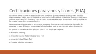 Certificaciones para vinos y licores (EUA)
La entrada en los EE.UU. de bebidas con valor comercial (para su venta o reventa) debe hacerse
normalmente a través de la licencia de un importador, mediante un expediente de importación de la
aduana americana (U.S. Customs) y por lo tanto, no se podrá recoger la mercancía si no se satisfacen
las tasas e impuestos correspondientes.
Normalmente el importador va a contratar un agente de aduanas que tramitará el despacho de
aduanas, el pago de tasas e impuestos y le informará de todo lo que necesite saber al respecto.
En general la entrada de vinos y licores a los EE.UU. implica el pago de:
o Aranceles (Duties)
o Impuesto Federal (Federal Excise Tax o FET)
o Impuesto Estatal (State Tax)
o Tasas de trámites aduaneros
 