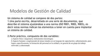 Modelos de Gestión de Calidad
Un sistema de calidad se compone de dos partes:
1.Una parte escrita, desarrollada en una serie de documentos, que
describe el sistema ajustándose a una norma (ISO 9001, 9002, 9003), es
decir estas normas indican los elementos a tener en cuenta para implantar
un sistema de calidad.
2.Parte práctica, compuesta de dos variables:
a.Aspecto físico: maquinaria, instrumentos (tecnología).
b.Aspecto humano: conglomerado de temas tratados en un lenguaje de capacitación y adiestramiento, para
lograr, específicamente, la formación del personal en la calidad y en general de un grupo de trabajo
motivado y cohesionado.
 