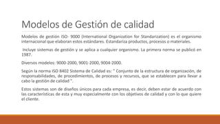 Modelos de Gestión de calidad
Modelos de gestión ISO- 9000 (International Organization for Standarization) es el organismo
internacional que elaboran estos estándares. Estandariza productos, procesos o materiales.
Incluye sistemas de gestión y se aplica a cualquier organismo. La primera norma se publicó en
1987.
Diversos modelos: 9000-2000, 9001-2000, 9004-2000.
Según la norma ISO 8402 Sistema de Calidad es: " Conjunto de la estructura de organización, de
responsabilidades, de procedimientos, de procesos y recursos, que se establecen para llevar a
cabo la gestión de calidad ".
Estos sistemas son de diseños únicos para cada empresa, es decir, deben estar de acuerdo con
las características de esta y muy especialmente con los objetivos de calidad y con lo que quiere
el cliente.
 