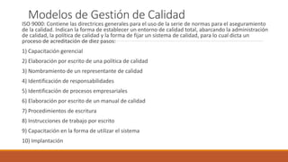 Modelos de Gestión de Calidad
ISO 9000: Contiene las directrices generales para el uso de la serie de normas para el aseguramiento
de la calidad. Indican la forma de establecer un entorno de calidad total, abarcando la administración
de calidad, la política de calidad y la forma de fijar un sistema de calidad, para lo cual dicta un
proceso de acreditación de diez pasos:
1) Capacitación gerencial
2) Elaboración por escrito de una política de calidad
3) Nombramiento de un representante de calidad
4) Identificación de responsabilidades
5) Identificación de procesos empresariales
6) Elaboración por escrito de un manual de calidad
7) Procedimientos de escritura
8) Instrucciones de trabajo por escrito
9) Capacitación en la forma de utilizar el sistema
10) Implantación
 