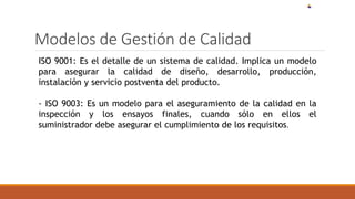 Modelos de Gestión de Calidad
ISO 9001: Es el detalle de un sistema de calidad. Implica un modelo
para asegurar la calidad de diseño, desarrollo, producción,
instalación y servicio postventa del producto.
- ISO 9003: Es un modelo para el aseguramiento de la calidad en la
inspección y los ensayos finales, cuando sólo en ellos el
suministrador debe asegurar el cumplimiento de los requisitos.
 