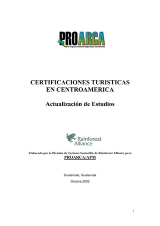 1
CERTIFICACIONES TURISTICAS
EN CENTROAMERICA
Actualización de Estudios
Elaborado por la División de Turismo Sostenible de Rainforest Alliance para
PROARCA/APM
Guatemala, Guatemala
Octubre 2002
 