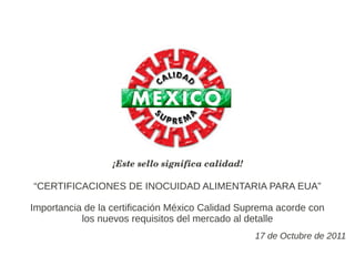 ¡Este sello significa calidad!

“CERTIFICACIONES DE INOCUIDAD ALIMENTARIA PARA EUA”

Importancia de la certificación México Calidad Suprema acorde con
           los nuevos requisitos del mercado al detalle
                                                   17 de Octubre de 2011
 