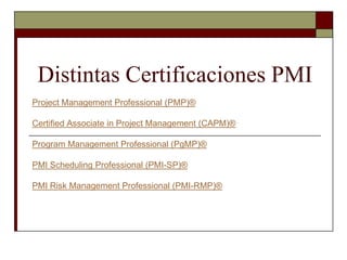 Distintas Certificaciones PMI Project Management Professional (PMP)® Certified Associate in Project Management (CAPM)® Program Management Professional (PgMP)® PMI Scheduling Professional (PMI-SP)®  PMI Risk Management Professional (PMI-RMP)® 