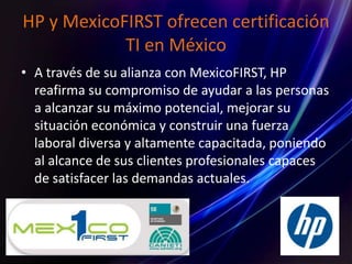 HP y MexicoFIRST ofrecen certificación
TI en México
• A través de su alianza con MexicoFIRST, HP
reafirma su compromiso de ayudar a las personas
a alcanzar su máximo potencial, mejorar su
situación económica y construir una fuerza
laboral diversa y altamente capacitada, poniendo
al alcance de sus clientes profesionales capaces
de satisfacer las demandas actuales.
 