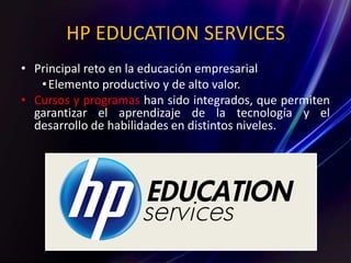 HP EDUCATION SERVICES
• Principal reto en la educación empresarial
•Elemento productivo y de alto valor.
• Cursos y programas han sido integrados, que permiten
garantizar el aprendizaje de la tecnología y el
desarrollo de habilidades en distintos niveles.
 
