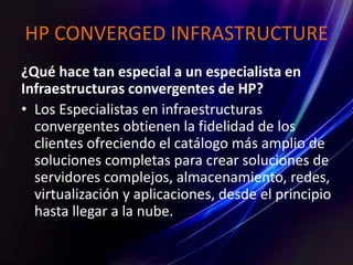 HP CONVERGED INFRASTRUCTURE
¿Qué hace tan especial a un especialista en
Infraestructuras convergentes de HP?
• Los Especialistas en infraestructuras
convergentes obtienen la fidelidad de los
clientes ofreciendo el catálogo más amplio de
soluciones completas para crear soluciones de
servidores complejos, almacenamiento, redes,
virtualización y aplicaciones, desde el principio
hasta llegar a la nube.
 
