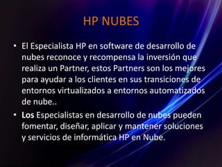 HP NUBES
• El Especialista HP en software de desarrollo de
nubes reconoce y recompensa la inversión que
realiza un Partner, estos Partners son los mejores
para ayudar a los clientes en sus transiciones de
entornos virtualizados a entornos automatizados
de nube..
• Los Especialistas en desarrollo de nubes pueden
fomentar, diseñar, aplicar y mantener soluciones
y servicios de informática HP en Nube.
 