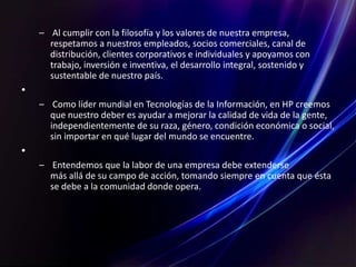 – Al cumplir con la filosofía y los valores de nuestra empresa,
respetamos a nuestros empleados, socios comerciales, canal de
distribución, clientes corporativos e individuales y apoyamos con
trabajo, inversión e inventiva, el desarrollo integral, sostenido y
sustentable de nuestro país.
•
– Como líder mundial en Tecnologías de la Información, en HP creemos
que nuestro deber es ayudar a mejorar la calidad de vida de la gente,
independientemente de su raza, género, condición económica o social,
sin importar en qué lugar del mundo se encuentre.
•
– Entendemos que la labor de una empresa debe extenderse
más allá de su campo de acción, tomando siempre en cuenta que ésta
se debe a la comunidad donde opera.
 