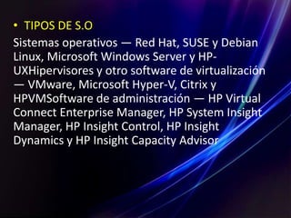 • TIPOS DE S.O
Sistemas operativos — Red Hat, SUSE y Debian
Linux, Microsoft Windows Server y HP-
UXHipervisores y otro software de virtualización
— VMware, Microsoft Hyper-V, Citrix y
HPVMSoftware de administración — HP Virtual
Connect Enterprise Manager, HP System Insight
Manager, HP Insight Control, HP Insight
Dynamics y HP Insight Capacity Advisor
 