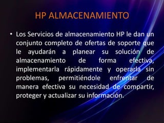 HP ALMACENAMIENTO
• Los Servicios de almacenamiento HP le dan un
conjunto completo de ofertas de soporte que
le ayudarán a planear su solución de
almacenamiento de forma efectiva,
implementarla rápidamente y operarla sin
problemas, permitiéndole enfrentar de
manera efectiva su necesidad de compartir,
proteger y actualizar su información.
 