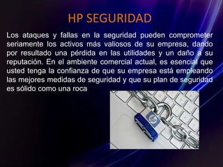 HP SEGURIDAD
Los ataques y fallas en la seguridad pueden comprometer
seriamente los activos más valiosos de su empresa, dando
por resultado una pérdida en las utilidades y un daño a su
reputación. En el ambiente comercial actual, es esencial que
usted tenga la confianza de que su empresa está empleando
las mejores medidas de seguridad y que su plan de seguridad
es sólido como una roca
 