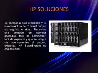 HP SOLUCIONES
Tu compañía está creciendo y tu
infraestructura de IT actual parece
no seguirte el ritmo. Necesitas
una solución de servidor
accesible, fácil de administrar,
fácil de expandir y que se integre
sin inconvenientes al entorno
existente. HP BladeSystem es
esa solución
 