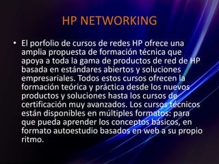 HP NETWORKING
• El porfolio de cursos de redes HP ofrece una
amplia propuesta de formación técnica que
apoya a toda la gama de productos de red de HP
basada en estándares abiertos y soluciones
empresariales. Todos estos cursos ofrecen la
formación teórica y práctica desde los nuevos
productos y soluciones hasta los cursos de
certificación muy avanzados. Los cursos técnicos
están disponibles en múltiples formatos: para
que pueda aprender los conceptos básicos, en
formato autoestudio basados en web a su propio
ritmo.
 