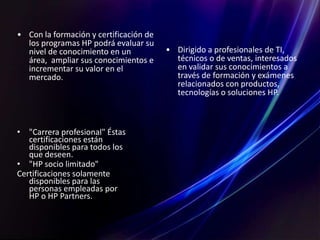 • Con la formación y certificación de
los programas HP podrá evaluar su
nivel de conocimiento en un
área, ampliar sus conocimientos e
incrementar su valor en el
mercado.
• Dirigido a profesionales de TI,
técnicos o de ventas, interesados
en validar sus conocimientos a
través de formación y exámenes
relacionados con productos,
tecnologías o soluciones HP.
• "Carrera profesional" Éstas
certificaciones están
disponibles para todos los
que deseen.
• "HP socio limitado"
Certificaciones solamente
disponibles para las
personas empleadas por
HP o HP Partners.
 
