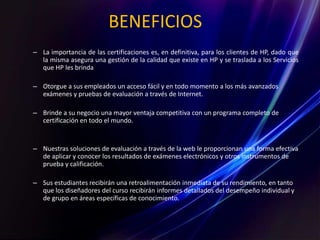 BENEFICIOS
– La importancia de las certificaciones es, en definitiva, para los clientes de HP, dado que
la misma asegura una gestión de la calidad que existe en HP y se traslada a los Servicios
que HP les brinda
– Otorgue a sus empleados un acceso fácil y en todo momento a los más avanzados
exámenes y pruebas de evaluación a través de Internet.
– Brinde a su negocio una mayor ventaja competitiva con un programa completo de
certificación en todo el mundo.
– Nuestras soluciones de evaluación a través de la web le proporcionan una forma efectiva
de aplicar y conocer los resultados de exámenes electrónicos y otros instrumentos de
prueba y calificación.
– Sus estudiantes recibirán una retroalimentación inmediata de su rendimiento, en tanto
que los diseñadores del curso recibirán informes detallados del desempeño individual y
de grupo en áreas específicas de conocimiento.
 