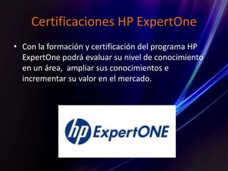 Certificaciones HP ExpertOne
• Con la formación y certificación del programa HP
ExpertOne podrá evaluar su nivel de conocimiento
en un área, ampliar sus conocimientos e
incrementar su valor en el mercado.
 
