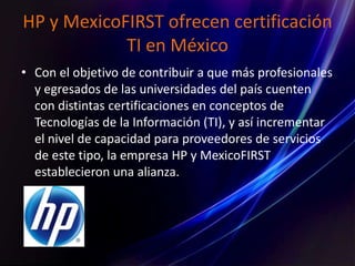 HP y MexicoFIRST ofrecen certificación
TI en México
• Con el objetivo de contribuir a que más profesionales
y egresados de las universidades del país cuenten
con distintas certificaciones en conceptos de
Tecnologías de la Información (TI), y así incrementar
el nivel de capacidad para proveedores de servicios
de este tipo, la empresa HP y MexicoFIRST
establecieron una alianza.
 