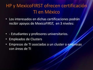 HP y MexicoFIRST ofrecen certificación
TI en México
• Los interesados en dichas certificaciones podrán
recibir apoyos de MexicoFIRST, en 3 niveles:
• - Estudiantes y profesores universitarios.
• Empleados de Clusters
• Empresas de TI asociadas a un cluster o empresas
con áreas de TI
 