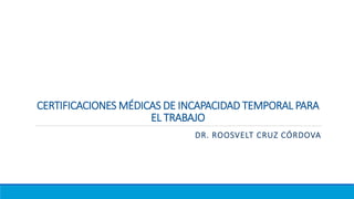 CERTIFICACIONES MÉDICAS DE INCAPACIDAD TEMPORAL PARA
EL TRABAJO
DR. ROOSVELT CRUZ CÓRDOVA
 