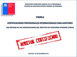 Certificaciones Profesionales Internacionales Relacionadas con Auditoría
SANTIAGO, 30 DE NOVIEMBRE 2015
MINISTERIO SECRETARÍA GENERAL DE LA PRESIDENCIA
CONSEJO DE AUDITORÍA INTERNA GENERAL DE GOBIERNO
CHARLA
CERTIFICACIONES PROFESIONALES INTERNACIONALES PARA AUDITORES
CON ÉNFASIS EN LAS ACREDITACIONES DEL INSTITUTO DE AUDITORES INTERNOS (THEIIA)
 