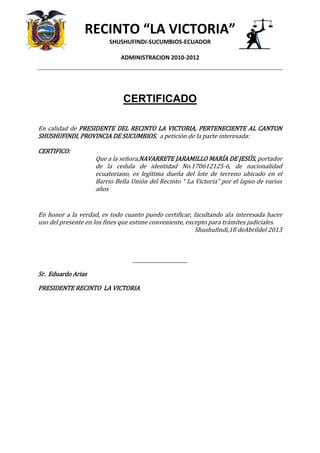 RECINTO “LA VICTORIA”
SHUSHUFINDI-SUCUMBIOS-ECUADOR
ADMINISTRACION 2010-2012
CERTIFICADO
En calidad de PRESIDENTE DEL RECINTO LA VICTORIA, PERTENECIENTE AL CANTON
SHUSHUFINDI, PROVINCIA DE SUCUMBIOS, a petición de la parte interesada:
CERTIFICO:
Que a la señora,NAVARRETE JARAMILLO MARÍA DE JESÚS, portador
de la cedula de identidad No.170612125-6, de nacionalidad
ecuatoriano, es legítima dueña del lote de terreno ubicado en el
Barrio Bella Unión del Recinto “ La Victoria” por el lapso de varios
años
En honor a la verdad, es todo cuanto puedo certificar, facultando ala interesada hacer
uso del presente en los fines que estime conveniente, excepto para trámites judiciales.
Shushufindi,18 deAbrildel 2013
_______________________
Sr. Eduardo Arias
PRESIDENTE RECINTO LA VICTORIA
 