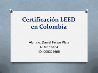 Certificación LEED
en Colombia
Alumno: Daniel Felipe Plata
NRC: 16134
ID: 000321695
 