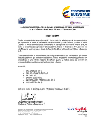 GDO-TIC-FM-010
V2.0
Ministerio de Tecnologías de la Información y las Comunicaciones
Edificio Murillo Toro, Carrera 8a, entre calles 12 y 13
Código Postal: 111711. Bogotá, Colombia
T: +57 (1) 3443460 Fax: 57 (1) 344 2248
www.mintic.gov.co - www.vivedigital.gov.co
LA SUSCRITA DIRECTORA DE POLÍTICAS Y DESARROLLO DE TI DEL MINISTERIO DE
TECNOLOGÍAS DE LA INFORMACIÓN Y LAS COMUNICACIONES
HACEN CONSTAR
Que las empresas indicadas en el numeral 1, hacen parte del selecto grupo de empresas pioneras
que representan el sector de Tecnologías de la Información (TI) de Colombia, portando la marca
Colombia TI desde la ratificación del cumplimiento de los requisitos el día 11 de Julio de 2016, los
cuales se encuentran consagrados en la Resolución No. 079 de 16 de enero de 2014, expedida por
este Ministerio, según consta en el Acta de Reunión No. 28 de la Dirección de Políticas y Desarrollo
de TI.
Que quienes obtienen tal reconocimiento, se distinguen en el sector por ser empresas que ofrecen
productos y servicios que están alineados con las políticas del gobierno colombiano y por tanto, son
embajadores de una industria nacional de software pujante y madura, capaz de competir con
empresas de talla mundial con un portafolio completo y diverso.
Numeral 1:
 ONA SYSTEMS S A S
 A&A SOLUCIONES –TIC S A S
 TICXAR S A S
 SKINA IT SOLUTIONS
 INVESTIGACIÓN Y TECNOLOGÍA S A S
 NOVAINTEGRA S A S
Dado en la ciudad de Bogotá D.C., a los (11) días del mes de Julio de 2016.
LINA MARIA TABORDA GIRALDO
Directora de Políticas y Desarrollo de TI
 