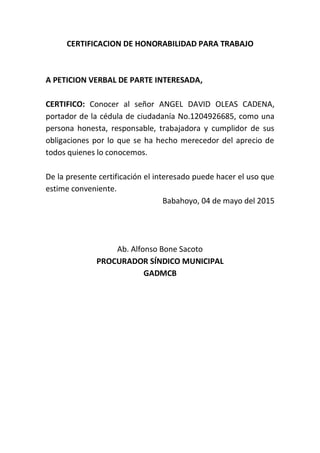 CERTIFICACION DE HONORABILIDAD PARA TRABAJO
A PETICION VERBAL DE PARTE INTERESADA,
CERTIFICO: Conocer al señor ANGEL DAVID OLEAS CADENA,
portador de la cédula de ciudadanía No.1204926685, como una
persona honesta, responsable, trabajadora y cumplidor de sus
obligaciones por lo que se ha hecho merecedor del aprecio de
todos quienes lo conocemos.
De la presente certificación el interesado puede hacer el uso que
estime conveniente.
Babahoyo, 04 de mayo del 2015
Ab. Alfonso Bone Sacoto
PROCURADOR SÍNDICO MUNICIPAL
GADMCB
 