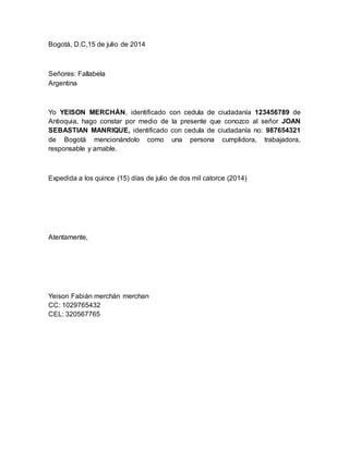 Bogotá, D.C,15 de julio de 2014
Señores: Fallabela
Argentina
Yo YEISON MERCHÁN, identificado con cedula de ciudadanía 123456789 de
Antioquia, hago constar por medio de la presente que conozco al señor JOAN
SEBASTIAN MANRIQUE, identificado con cedula de ciudadanía no: 987654321
de Bogotá mencionándolo como una persona cumplidora, trabajadora,
responsable y amable.
Expedida a los quince (15) días de julio de dos mil catorce (2014)
Atentamente,
Yeison Fabián merchán merchan
CC: 1029765432
CEL: 320567765
