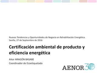 Aitor ARAGÓN BASABE
Coordinador de Ecoetiquetado
Certificación ambiental de producto y
eficiencia energética
Nuevas Tendencias y Oportunidades de Negocio en Rehabilitación Energética.
Sevilla, 27 de Septiembre de 2016
 