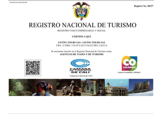 20140425163534651844264 
Registro No. 28237 
REGISTRO NACIONAL DE TURISMO 
REGISTRO ÚNICO EMPRESARIAL Y SOCIAL 
CERTIFICA QUE 
LIVING TOURS SAS - LIVING TOURS SAS 
CRA. 23 NRO. 15A 65 CALI VALLE DEL CAUCA 
Se encuentra inscrito en el Registro Nacional de Turismo como: 
AGENCIAS DE VIAJES Y DE TURISMO 
Camara de Comercio de CALI 
Fecha de Vencimiento: 31/03/2015 
Powered by TCPDF (www.tcpdf.org) 
