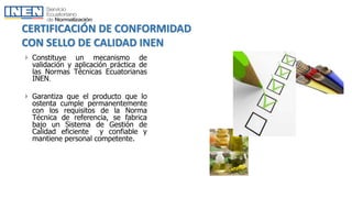 CERTIFICACIÓN DE CONFORMIDAD
CON SELLO DE CALIDAD INEN
 Constituye un mecanismo de
validación y aplicación práctica de
las Normas Técnicas Ecuatorianas
INEN.
 Garantiza que el producto que lo
ostenta cumple permanentemente
con los requisitos de la Norma
Técnica de referencia, se fabrica
bajo un Sistema de Gestión de
Calidad eficiente y confiable y
mantiene personal competente.
 