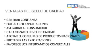 VENTAJAS DEL SELLO DE CALIDAD
• GENERAR CONFIANZA
• FORTALECER EXPORTACIONES
• ASEGURAR AL CONSUMIDOR
• GARANTIZAR EL NIVEL DE CALIDAD
• APOYAR EL CONSUMO DE PRODUCTOS NACIONALES
• PROTEGER LAS EXPORTACIONES
• FAVORECE LOS INTERCAMCIOS COMERCIALES
 