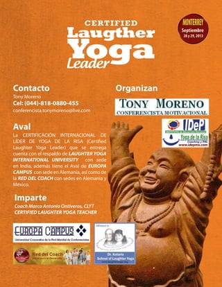 Contacto Organizan
Tony Moreno
Cel: (044)-818-0880-455
conferencista.tonymoreno@live.com
Aval
Imparte
La CERTIFICACIÓN INTERNACIONAL DE
LÍDER DE YOGA DE LA RISA (Certified
Laughter Yoga Leader) que se entrega
cuenta con el respaldo de LAUGHTER YOGA
INTERNATIONAL UNIVERSITY con sede
en India, además tiene el Aval de EUROPA
CAMPUS con sede en Alemania, así como de
la RED DEL COACH con sedes en Alemania y
México.
Coach Marco Antonio Ontiveros, CLYT
CERTIFIED LAUGHTER YOGA TEACHER
 