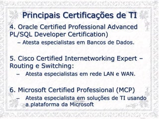 Principais Certificações de TI
4. Oracle Certified Professional Advanced
PL/SQL Developer Certification)
– Atesta especialistas em Bancos de Dados.
5. Cisco Certified Internetworking Expert –
Routing e Switching:
– Atesta especialistas em rede LAN e WAN.
6. Microsoft Certified Professional (MCP)
– Atesta especialista em soluções de TI usando
a plataforma da Microsoft
 