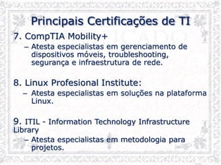 Principais Certificações de TI
7. CompTIA Mobility+
– Atesta especialistas em gerenciamento de
dispositivos móveis, troubleshooting,
segurança e infraestrutura de rede.
8. Linux Profesional Institute:
– Atesta especialistas em soluções na plataforma
Linux.
9. ITIL - Information Technology Infrastructure
Library
– Atesta especialistas em metodologia para
projetos.
 