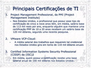Principais Certificações de TI
1. Project Management Professional, da PMI (Project
Management Institute)
– Nos Estados Unidos, o profissional que possui esse tipo de
certificação de cinco a nove anos têm, em média, salário base
de 113 mil reais por ano, enquanto alguém que manteve uma
certificação PMP de 10 a 20 anos recebem um salário base de
120 mil dólares, segundo uma recente pesquisa.
2. VMware VCP-Cloud:
– A média salarial dos trabalhos que requerem tal credencial
nos Estados Unidos gira em torno de 110 mil dólares anuais
3. Certified Information Systems Security Professional
(CISSP) da (ISC)2
– Em média, quem possui a certificação recebe uma base
salarial anual de 100 mil dólares nos Estados Unidos..
 