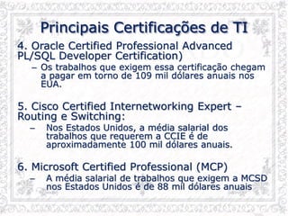 Principais Certificações de TI
4. Oracle Certified Professional Advanced
PL/SQL Developer Certification)
– Os trabalhos que exigem essa certificação chegam
a pagar em torno de 109 mil dólares anuais nos
EUA.
5. Cisco Certified Internetworking Expert –
Routing e Switching:
– Nos Estados Unidos, a média salarial dos
trabalhos que requerem a CCIE é de
aproximadamente 100 mil dólares anuais.
6. Microsoft Certified Professional (MCP)
– A média salarial de trabalhos que exigem a MCSD
nos Estados Unidos é de 88 mil dólares anuais
 